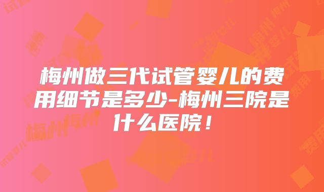 梅州做三代试管婴儿的费用细节是多少-梅州三院是什么医院!