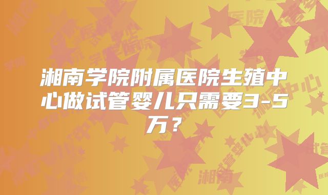 湘南学院附属医院生殖中心做试管婴儿只需要3-5万？
