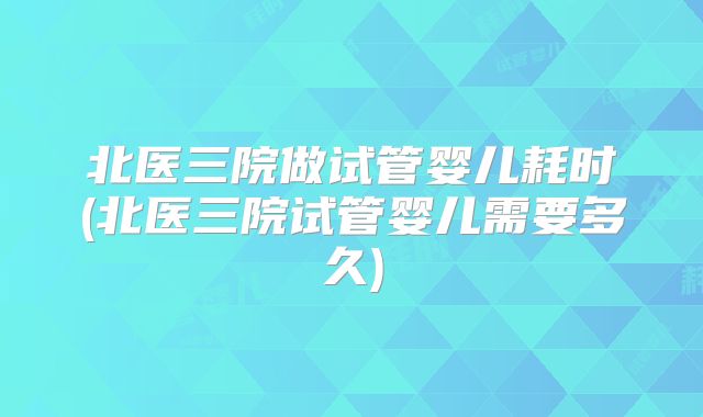 北医三院做试管婴儿耗时(北医三院试管婴儿需要多久)