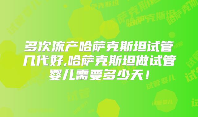 多次流产哈萨克斯坦试管几代好,哈萨克斯坦做试管婴儿需要多少天！