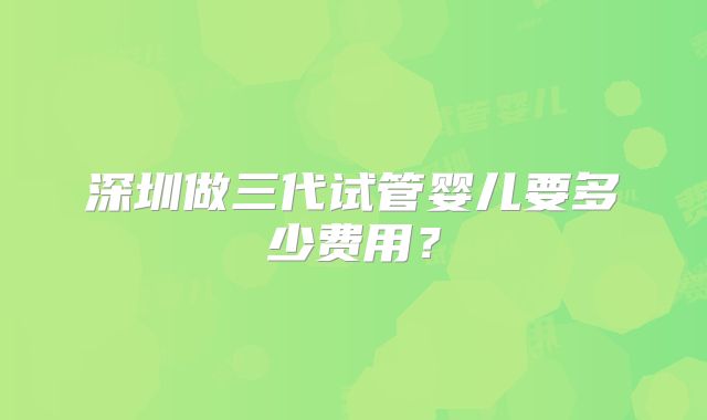深圳做三代试管婴儿要多少费用？