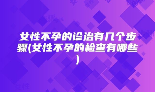 女性不孕的诊治有几个步骤(女性不孕的检查有哪些)