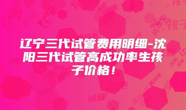辽宁三代试管费用明细-沈阳三代试管高成功率生孩子价格！