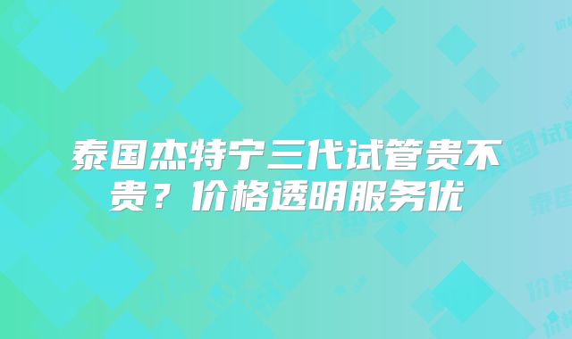 泰国杰特宁三代试管贵不贵？价格透明服务优