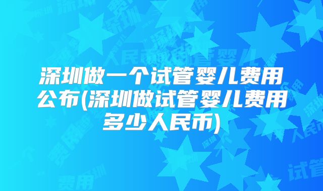 深圳做一个试管婴儿费用公布(深圳做试管婴儿费用多少人民币)