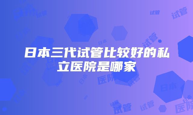 日本三代试管比较好的私立医院是哪家
