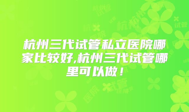 杭州三代试管私立医院哪家比较好,杭州三代试管哪里可以做！