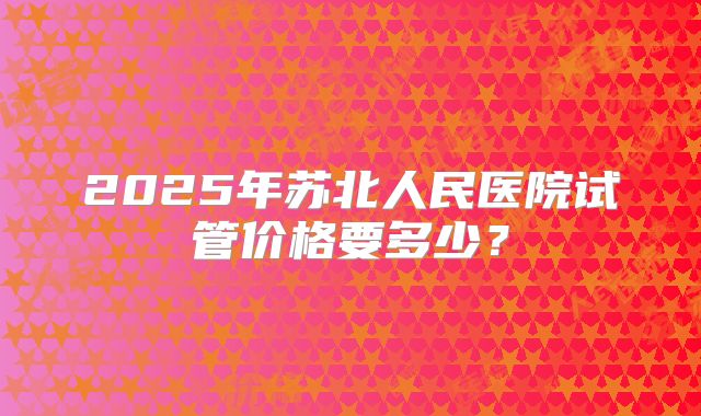 2025年苏北人民医院试管价格要多少?