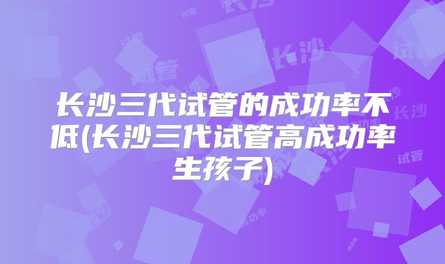 长沙三代试管的成功率不低(长沙三代试管高成功率生孩子)