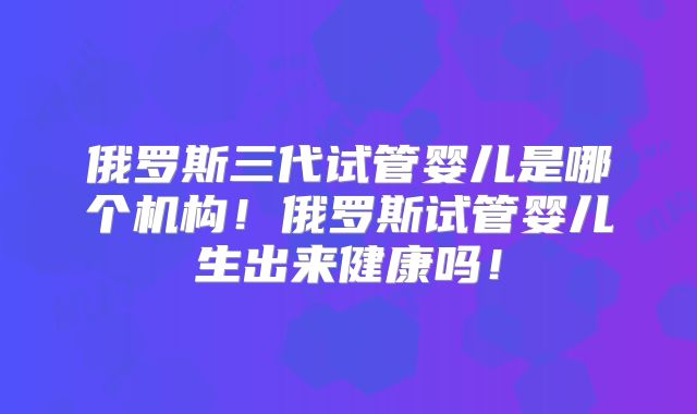 俄罗斯三代试管婴儿是哪个机构!俄罗斯试管婴儿生出来健康吗!