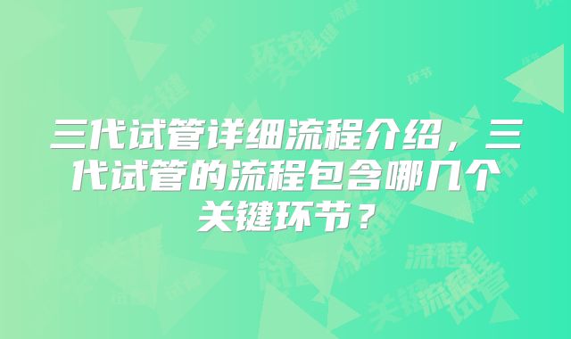 三代试管详细流程介绍，三代试管的流程包含哪几个关键环节？