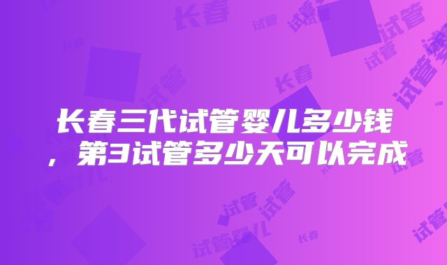 长春三代试管婴儿多少钱,第3试管多少天可以完成