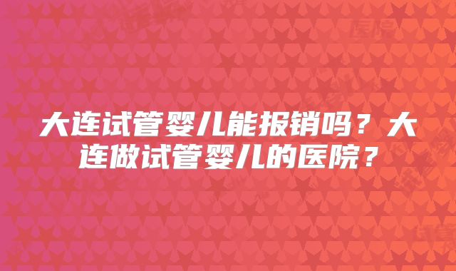 大连试管婴儿能报销吗?大连做试管婴儿的医院?