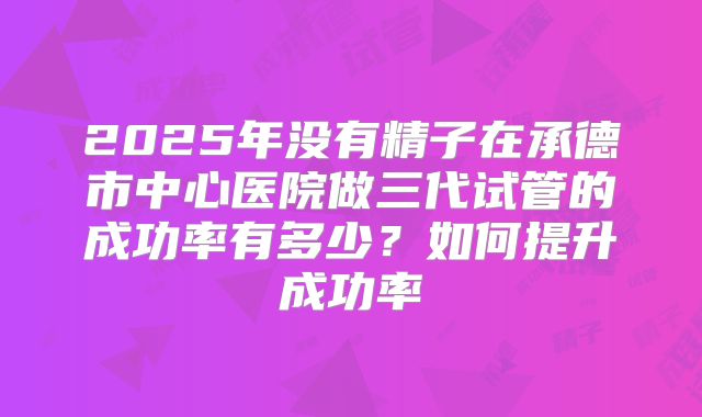 2025年没有精子在承德市中心医院做三代试管的成功率有多少？如何提升成功率