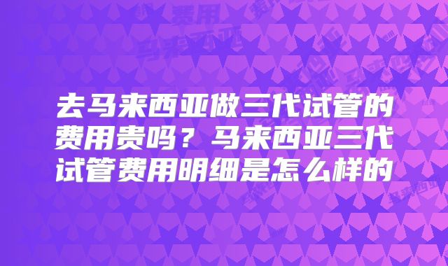 去马来西亚做三代试管的费用贵吗？马来西亚三代试管费用明细是怎么样的