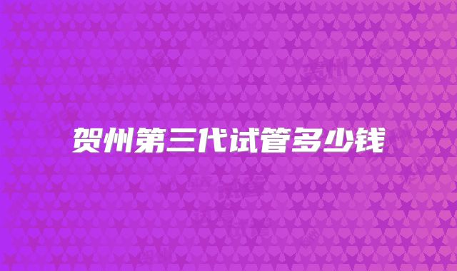贺州第三代试管多少钱