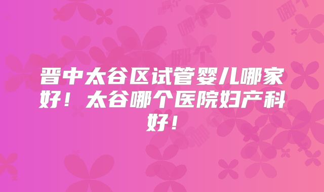 晋中太谷区试管婴儿哪家好!太谷哪个医院妇产科好!