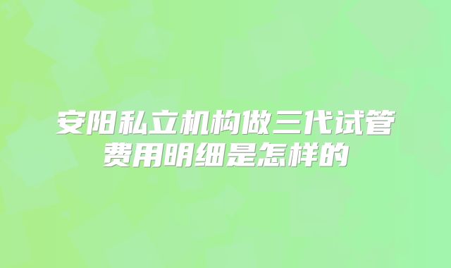 安阳私立机构做三代试管费用明细是怎样的