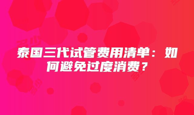 泰国三代试管费用清单:如何避免过度消费?