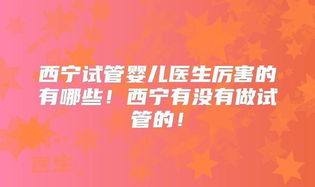 西宁试管婴儿医生厉害的有哪些!西宁有没有做试管的!