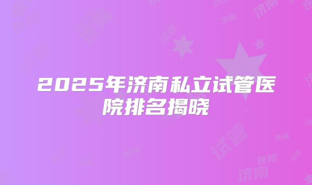 2025年济南私立试管医院排名揭晓