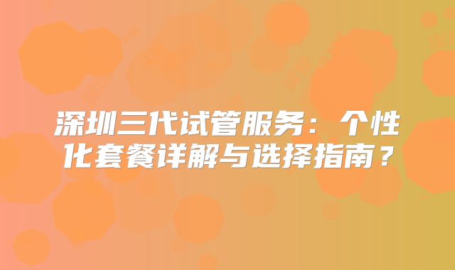 深圳三代试管服务：个性化套餐详解与选择指南？