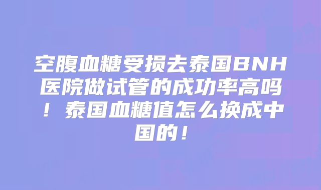 空腹血糖受损去泰国BNH医院做试管的成功率高吗！泰国血糖值怎么换成中国的！