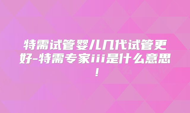 特需试管婴儿几代试管更好-特需专家iii是什么意思!