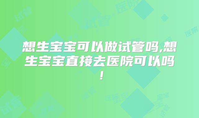 想生宝宝可以做试管吗,想生宝宝直接去医院可以吗!