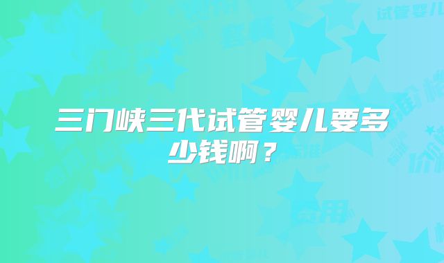 三门峡三代试管婴儿要多少钱啊?