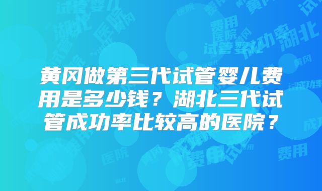 黄冈做第三代试管婴儿费用是多少钱？湖北三代试管成功率比较高的医院？