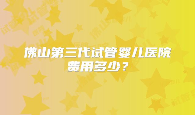 佛山第三代试管婴儿医院费用多少？