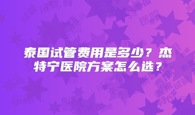 泰国试管费用是多少？杰特宁医院方案怎么选？