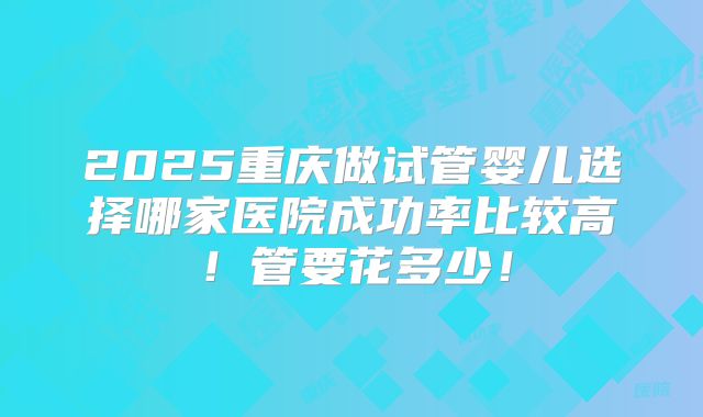 2025重庆做试管婴儿选择哪家医院成功率比较高！管要花多少！