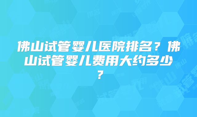 佛山试管婴儿医院排名?佛山试管婴儿费用大约多少?
