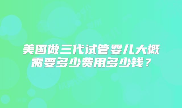 美国做三代试管婴儿大概需要多少费用多少钱？