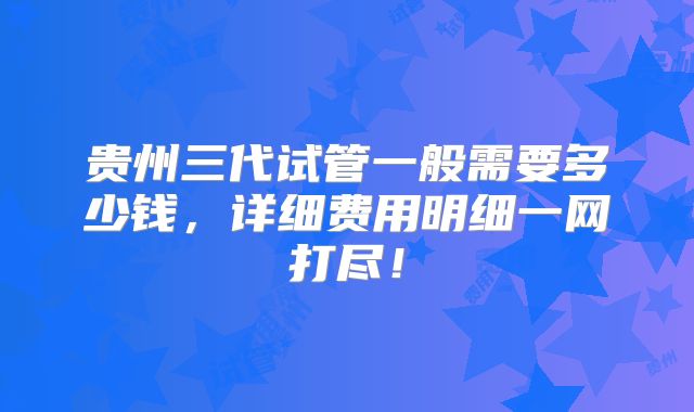 贵州三代试管一般需要多少钱,详细费用明细一网打尽!