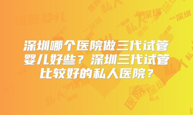 深圳哪个医院做三代试管婴儿好些?深圳三代试管比较好的私人医院?