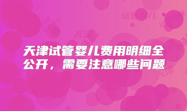 天津试管婴儿费用明细全公开,需要注意哪些问题
