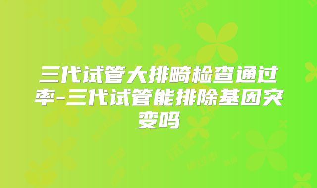 三代试管大排畸检查通过率-三代试管能排除基因突变吗