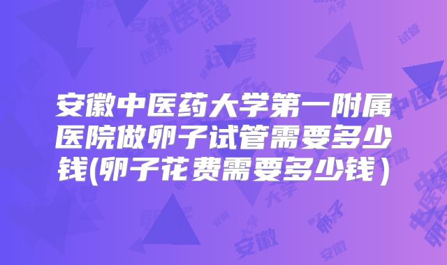 安徽中医药大学第一附属医院做卵子试管需要多少钱(卵子花费需要多少钱）