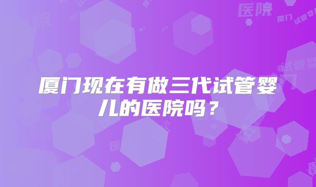 厦门现在有做三代试管婴儿的医院吗？