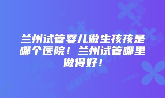 兰州试管婴儿做生孩孩是哪个医院！兰州试管哪里做得好！