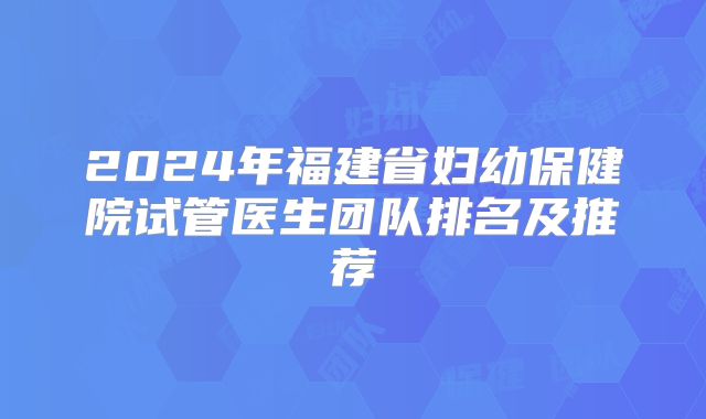 2024年福建省妇幼保健院试管医生团队排名及推荐