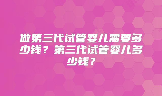 做第三代试管婴儿需要多少钱?第三代试管婴儿多少钱?
