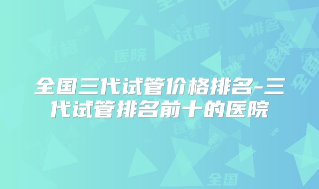 全国三代试管价格排名-三代试管排名前十的医院