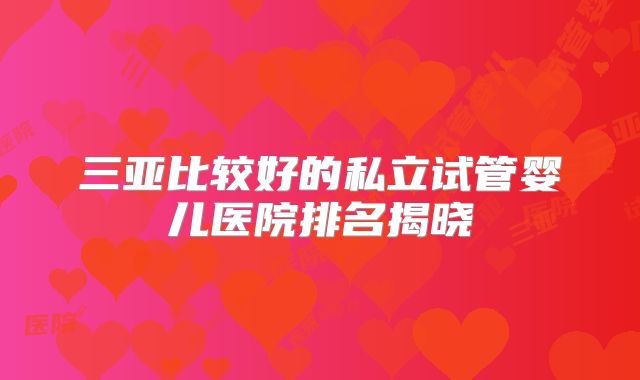 三亚比较好的私立试管婴儿医院排名揭晓