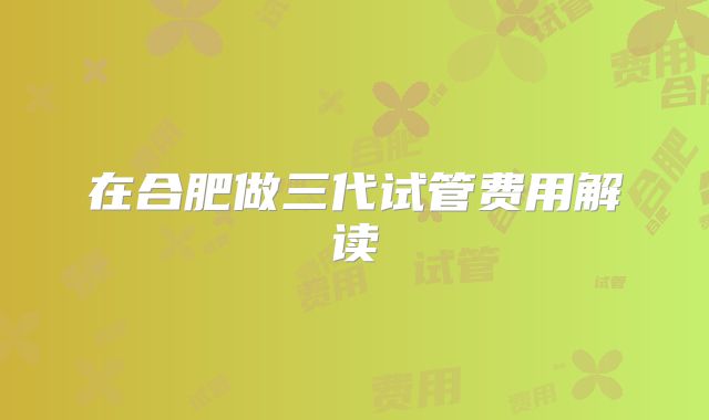 在合肥做三代试管费用解读