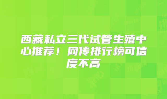 西藏私立三代试管生殖中心推荐!网传排行榜可信度不高