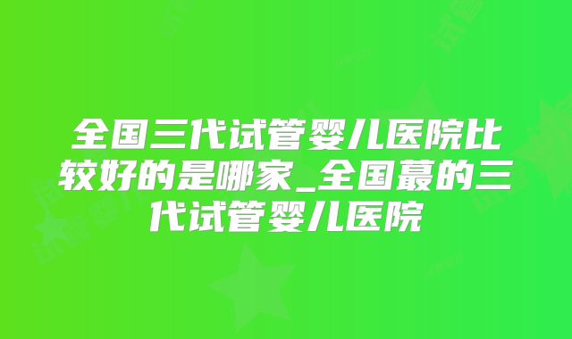 全国三代试管婴儿医院比较好的是哪家_全国蕞的三代试管婴儿医院